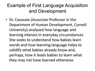 Example of First Language Acquisition 
and Development 
• Dr. Casasola (Associate Professor in the 
Department of Human Development, Cornell 
University) analyzed how language and 
learning interact in everyday circumstances 
She seeks to understand how babies learn 
words and how learning language helps to 
solidify what babies already know and, 
perhaps, how it leads babies to learn what 
they may not have learned otherwise. 
 