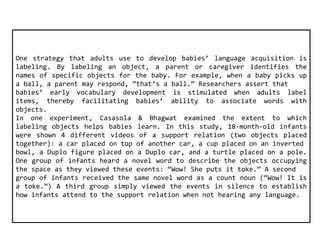 One strategy that adults use to develop babies’ language acquisition is 
labeling. By labeling an object, a parent or caregiver identifies the 
names of specific objects for the baby. For example, when a baby picks up 
a ball, a parent may respond, “that’s a ball.” Researchers assert that 
babies’ early vocabulary development is stimulated when adults label 
items, thereby facilitating babies’ ability to associate words with 
objects. 
In one experiment, Casasola & Bhagwat examined the extent to which 
labeling objects helps babies learn. In this study, 18-month-old infants 
were shown 4 different videos of a support relation (two objects placed 
together): a car placed on top of another car, a cup placed on an inverted 
bowl, a Duplo figure placed on a Duplo car, and a turtle placed on a pole. 
One group of infants heard a novel word to describe the objects occupying 
the space as they viewed these events: “Wow! She puts it toke.” A second 
group of infants received the same novel word as a count noun (“Wow! It is 
a toke.”) A third group simply viewed the events in silence to establish 
how infants attend to the support relation when not hearing any language. 
 
