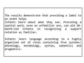 The results demonstrate that providing a label to 
an event helps 
infants learn about what they see. Providing a 
spatial word, even an unfamiliar one, can aid 18- 
month-old infants in recognizing a support 
relation as familiar. 
Infants learn language according to a highly 
organized set of rules containing five systems: 
phonology, morphology, syntax, semantics and 
pragmatics. 
