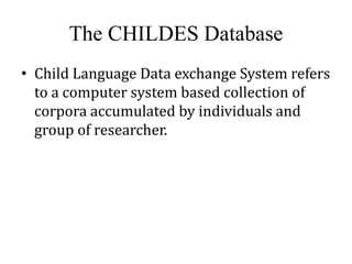The CHILDES Database 
• Child Language Data exchange System refers 
to a computer system based collection of 
corpora accumulated by individuals and 
group of researcher. 
 
