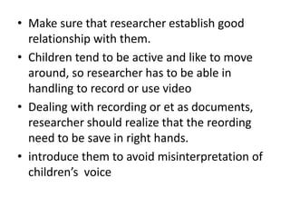• Make sure that researcher establish good 
relationship with them. 
• Children tend to be active and like to move 
around, so researcher has to be able in 
handling to record or use video 
• Dealing with recording or et as documents, 
researcher should realize that the reording 
need to be save in right hands. 
• introduce them to avoid misinterpretation of 
children’s voice 
 