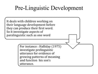 Pre-Linguistic Development 
It deals with children working on 
their language development before 
they can produce their first word. 
So it investigate aspects of 
paralinguistic such as one word 
For instance : Halliday (1975) 
investigate prelinguistic 
utterance for evidence of 
growing patterns of meaning 
and function his son’s 
utterance. 
 