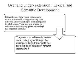 Over and under- extension : Lexical and 
Semantic Development 
It investigates how young children use 
words in way which suggests thaey have 
different understanding of them compared 
to adult usage. They may use a word to 
refer too wide category. (over extension). 
Ex: apple for all fruits 
They use a word to refer to too 
small category of things . For 
example : dog (it’s for pet) not 
for next door neighbor. (Under 
extension ) 
 