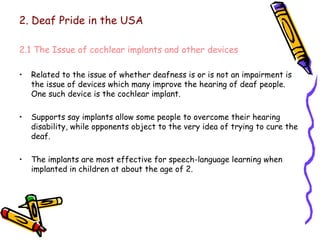 2. Deaf Pride in the USA 2.1 The Issue of cochlear implants and other devices Related to the issue of whether deafness is or is not an impairment is the issue of devices which many improve the hearing of deaf people. One such device is the cochlear implant. Supports say implants allow some people to overcome their hearing disability, while opponents object to the very idea of trying to cure the deaf. The implants are most effective for speech-language learning when implanted in children at about the age of 2. 