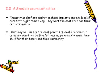 2.2  A Sensible course of action The activist deaf are against cochlear implants and any kind of cure that might come along. They want the deaf child for their deaf community. That may be fine for the deaf parents of deaf children but certainly would not be fine for hearing parents who want their child for their family and their community. 