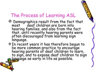 The Process of Learning ASL Demographics result from the fact that most  deaf children are born into hearing families, and also from the fact that, until recently hearing parents were often discouraged from learning sign language. In recent years it has therefore begun to be more common practice to encourage hearing parents of deaf children to learn, to sign, and to expose deaf children to sign language as early in life as possible. 