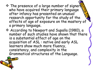 The presence of a large number of signers who have acquired their primary language after infancy has presented an unusual research opportunity for the study of the effects of age of exposure on the mastery of a primary language. According to Newport and Supalla (1980), a number of such studies have shown that there is a substantial effect of age on the acquisition of ASL : native and early ASL learners show much more fluency, consistency, and complexity in the Grammatical structures of the Language. 
