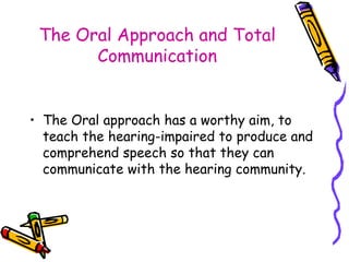 The Oral Approach and Total Communication The Oral approach has a worthy aim, to teach the hearing-impaired to produce and comprehend speech so that they can communicate with the hearing community. 