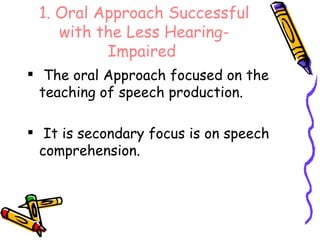 1. Oral Approach Successful with the Less Hearing-Impaired   The oral Approach focused on the teaching of speech production. It is secondary focus is on speech comprehension. 