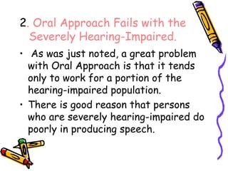 2 . Oral Approach Fails with the Severely Hearing-Impaired. As was just noted, a great problem with Oral Approach is that it tends only to work for a portion of the hearing-impaired population. There is good reason that persons who are severely hearing-impaired do poorly in producing speech. 