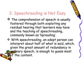 3. Speechreading is Not Easy The comprehension of speech is usually fostered through both exploiting any residual hearing that learners may have and the teaching of speechreading, commonly known as ‘lipreading’. With speechreading, an adept person can interpret about half of what is said, which, given the great amount of redundancy in ordinary speech, is enough to guess most of the content. 