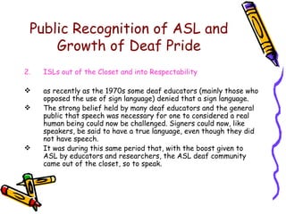 Public Recognition of ASL and Growth of Deaf Pride ISLs out of the Closet and into Respectability as recently as the 1970s some deaf educators (mainly those who opposed the use of sign language) denied that a sign language. The strong belief held by many deaf educators and the general public that speech was necessary for one to considered a real human being could now be challenged. Signers could now, like speakers, be said to have a true language, even though they did not have speech.  It was during this same period that, with the boost given to ASL by educators and researchers, the ASL deaf community came out of the closet, so to speak. 