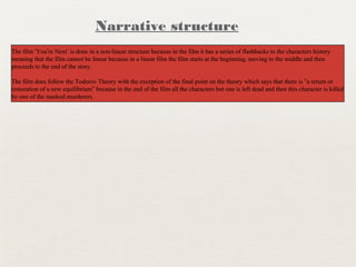 The film ‘You’re Next’ is done in a non-linear structure because in the film it has a series of flashbacks to the characters history
meaning that the film cannot be linear because in a linear film the film starts at the beginning, moving to the middle and then
proceeds to the end of the story.
The film does follow the Todorov Theory with the exception of the final point on the theory which says that there is “a return or
restoration of a new equilibrium” because in the end of the film all the characters but one is left dead and then this character is killed
by one of the masked murderers.
The film ‘You’re Next’ is done in a non-linear structure because in the film it has a series of flashbacks to the characters history
meaning that the film cannot be linear because in a linear film the film starts at the beginning, moving to the middle and then
proceeds to the end of the story.
The film does follow the Todorov Theory with the exception of the final point on the theory which says that there is “a return or
restoration of a new equilibrium” because in the end of the film all the characters but one is left dead and then this character is killed
by one of the masked murderers.
Narrative structure
 