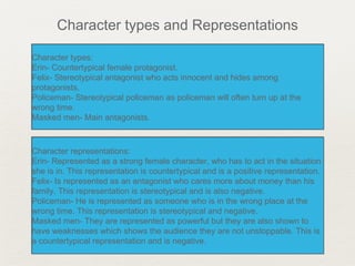 Character types:
Erin- Countertypical female protagonist.
Felix- Stereotypical antagonist who acts innocent and hides among
protagonists.
Policeman- Stereotypical policeman as policeman will often turn up at the
wrong time.
Masked men- Main antagonists.
Character types:
Erin- Countertypical female protagonist.
Felix- Stereotypical antagonist who acts innocent and hides among
protagonists.
Policeman- Stereotypical policeman as policeman will often turn up at the
wrong time.
Masked men- Main antagonists.
Character types and Representations
Character representations:
Erin- Represented as a strong female character, who has to act in the situation
she is in. This representation is countertypical and is a positive representation.
Felix- Is represented as an antagonist who cares more about money than his
family. This representation is stereotypical and is also negative.
Policeman- He is represented as someone who is in the wrong place at the
wrong time. This representation is stereotypical and negative.
Masked men- They are represented as powerful but they are also shown to
have weaknesses which shows the audience they are not unstoppable. This is
a countertypical representation and is negative.
Character representations:
Erin- Represented as a strong female character, who has to act in the situation
she is in. This representation is countertypical and is a positive representation.
Felix- Is represented as an antagonist who cares more about money than his
family. This representation is stereotypical and is also negative.
Policeman- He is represented as someone who is in the wrong place at the
wrong time. This representation is stereotypical and negative.
Masked men- They are represented as powerful but they are also shown to
have weaknesses which shows the audience they are not unstoppable. This is
a countertypical representation and is negative.
 