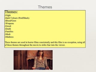 Themes:Themes:
-Night-Night
-Dark Colours (Red/Black)-Dark Colours (Red/Black)
-Blood/Gore-Blood/Gore
-Weapons-Weapons
-Greed-Greed
-Death-Death
-Families-Families
-Mask-Mask
-Madness-Madness
These themes are used in horror films consistently and this film is no exception, using allThese themes are used in horror films consistently and this film is no exception, using all
of these themes throughout the movie to strike fear into the viewer.of these themes throughout the movie to strike fear into the viewer.
Themes:Themes:
-Night-Night
-Dark Colours (Red/Black)-Dark Colours (Red/Black)
-Blood/Gore-Blood/Gore
-Weapons-Weapons
-Greed-Greed
-Death-Death
-Families-Families
-Mask-Mask
-Madness-Madness
These themes are used in horror films consistently and this film is no exception, using allThese themes are used in horror films consistently and this film is no exception, using all
of these themes throughout the movie to strike fear into the viewer.of these themes throughout the movie to strike fear into the viewer.
Themes
 