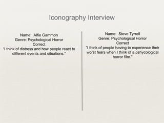 Iconography Interview
Name: Alfie Gammon
Genre: Psychological Horror
Correct
“I think of distress and how people react to
different events and situations.”
Name: Steve Tyrrell
Genre: Psychological Horror
Correct
“I think of people having to experience their
worst fears when I think of a pshycological
horror film.”
 