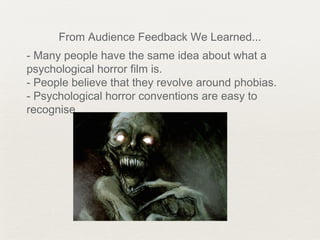 From Audience Feedback We Learned...
- Many people have the same idea about what a
psychological horror film is.
- People believe that they revolve around phobias.
- Psychological horror conventions are easy to
recognise.
 