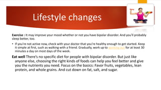 Lifestyle changes
Exercise : It may improve your mood whether or not you have bipolar disorder. And you’ll probably
sleep better, too.
• If you’re not active now, check with your doctor that you’re healthy enough to get started. Keep
it simple at first, such as walking with a friend. Gradually, work up to working out for at least 30
minutes a day on most days of the week.
Eat well There’s no specific diet for people with bipolar disorder. But just like
anyone else, choosing the right kinds of foods can help you feel better and give
you the nutrients you need. Focus on the basics: Favor fruits, vegetables, lean
protein, and whole grains. And cut down on fat, salt, and sugar.
 
