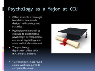 Psychology as a Major at CCUOffers students a thorough foundation in research design/ methodology and  statisticsPsychology majors will be exposed to experimental psychology, developmental and social psychology, and areas in clinical assessmentThe psychology department offers both B.A. and B.S. degrees36 credit hours in approved course work is required to complete the major