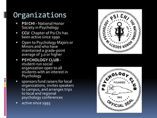 OrganizationsPSI CHI - National Honor Society in PsychologyCCU  Chapter of Psi Chi has been active since 1990Open to Psychology Majors or Minors and who have maintained a grade-point average of 3.0 or higherPSYCHOLOGY CLUB - student-run social organization open to all students with an interest in Psychologysponsors fund raisers for local organizations, invites speakers to campus, and arranges trips to local and regional psychology conferencesactive since 1993