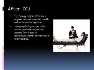 After CCUPsychology majors often seek employment with mental health and social service agenciesmany psychology majors also pursue graduate degrees to prepare for careers in teaching, research, counseling, and consulting.