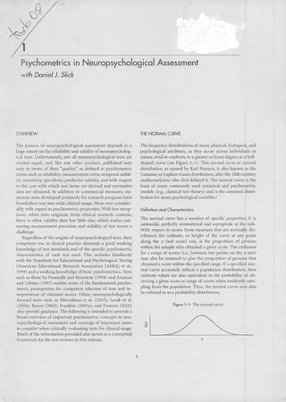 Psychometrics in Neuropsychological Assessment 
with Daniel ). Slick 
OVERVIEW 
lhe pracos of ncuropsychologicJI asscssmcnt dcpcnds lo a 
brge exlcnt OH lhe reliability and valiJity of llcuropsycholog-ieal 
lesls. UnfortullJtely, no! ali neuropsychological tests are 
crcated equal, and, like any olher product, published tests 
ViU}' in terms of lheir "quali'y," as defined in psychometric 
tcrms such as reliability, rncasurement crror, temporal slabil-ity, 
sCllsitivity, spccificity, prcdictive v,llidity, and with respect 
to lhe care with which t('st itcms are derivcJ anJ norm,llivc 
data are obtaincJ. In d,lditioll tu commcf(:ial mcasurC5, nu-meram 
tcsts dcvclopcd primarilr for rcscarch purposcs have 
founJ their war into wide clinicai usagc; Ihese vary wnsidcr-ably 
with rcgard to psychomctric propertics. With few cxcep-tions, 
whcn tests originate from clinicaI research conlcxts, 
thnc is ohcn validity data but littlc c!se, which makcs esti-lllating 
mcasurelllcnt precision and stability of test scores a 
challenge. 
Rcgardless of lhe origins of neuropsyclJOlogical tesls, lheir 
competcnt use in clinicai practice demanJs a good working 
knowledge of test standards and of lhe specific psychometric 
charaeteristics of each lest useJ. This includes familiarity 
with the StanJards for Educational anJ Psychological Testing 
(American Educational Research Associalion [AERA] et aI., 
1999) and a working knowledge ofbasic psychometrics. 'iCxts 
sllch as those by Nunllally and Bernstein (19')4) and AnaSlasi 
<IndUrbina (1997) outline some of the fundamental psycho-metric 
prerequisites for competent sdectioll of tests and in-terpretation 
of oblained scores. Other, neuropsychologieally 
focuseJ teXls such as Mitrushina et ai. (2005), Lezak et aI. 
(2004), Baron (2004), Franklill (2003a), and Franzcn (2000) 
also proviJe guidance. The following is inlended lOprovide a 
broad overview of important psyehometric eoncepls in neu-rupsychological 
assessment and coverage of important issues 
to consider when crilicalty evaluating leSISfor clinicai usage. 
Much of the information provided also serves as a conceptual 
framework for the test reviews in this volume. 
3 
THE NORNAl CURVE 
Thc frequency Jistributions of many physical, biological, and 
psychological attributes, <lSlhey occur ilCroSSindividuais in 
nature, tend to conform, to a greater or lcsser degree, to a bell-shaped 
curve (see Figure I-I). This normal wrl'c or normal 
distributíoll, so namcd by Karl I'earson, is also known as the 
Gaussian or Laplace-Gauss distribution, aftcr the 18lh-century 
mathematicians who first defined it. The normal curve is lhe 
hasis of many commonly used stalislÍeal and psychometric 
moJels (e.g., classical test theory) atld is lhe assumed dislri-hulion 
for many psyehological variables.' 
Definilion ond Charocleristics 
The normal curve has a number of spccific propcrties. It is 
unimodal, perfectly symmetrical and asymptolie at the t<lils. 
With respcct to scores frum measurcs Ihat are normally dis-tributed, 
the ordinate, or hcight of lhe curve at any point 
along the x (tesl s(Ore) axis, is the proportion af persons 
wilhin the sample who ohlained a givcn score. The ordinates 
for a range of scores O.e., between two points on the x axis) 
ma}' alsa bc summed lo give the proportion of persons Lhat 
obtaineJ a score within the speófied range. If a spccified nor-mal 
curve accuratdy rdleets a population distribution, then 
ordinatc valucs are also cquivalcnl to lhe probahility of oh-serving 
a given seore or range of scores when randomly sam-pling 
fram the popllation. Thus, the normal curve ma}' also 
bc refcrred lo as a probilbilily distribution. 
Figure 1-1 Tnc llllfrnal UlrV( 
x 
 