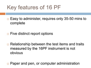 Key features of 16 PF
 Easy to administer, requires only 35-50 mins to
complete
 Five distinct report options
 Relationship between the test items and traits
measured by the 16PF instrument is not
obvious
 Paper and pen, or computer administration
 