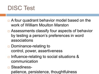 DISC Test
 A four quadrant behavior model based on the
work of William Moulton Marston
 Assessments classify four aspects of behavior
by testing a person’s preferences in word
associations
 Dominance-relating to
control, power, assertiveness
 Influence-relating to social situations &
communication
 Steadiness-
patience, persistence, thoughtfulness
 