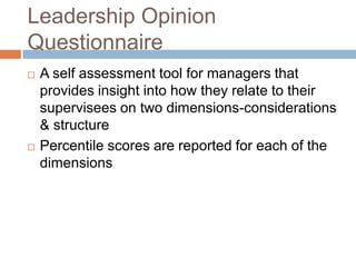 Leadership Opinion
Questionnaire
 A self assessment tool for managers that
provides insight into how they relate to their
supervisees on two dimensions-considerations
& structure
 Percentile scores are reported for each of the
dimensions
 