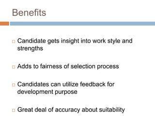 Benefits
 Candidate gets insight into work style and
strengths
 Adds to fairness of selection process
 Candidates can utilize feedback for
development purpose
 Great deal of accuracy about suitability
 