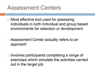 Assessment Centers
 Most effective tool used for assessing
individuals in both individual and group based
environments for selection or development
 Assessment Center actually refers to an
approach
 Involves participants completing a range of
exercises which simulate the activities carried
out in the target job
 