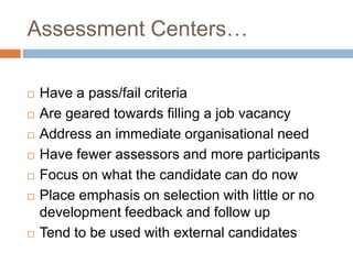 Assessment Centers…
 Have a pass/fail criteria
 Are geared towards filling a job vacancy
 Address an immediate organisational need
 Have fewer assessors and more participants
 Focus on what the candidate can do now
 Place emphasis on selection with little or no
development feedback and follow up
 Tend to be used with external candidates
 
