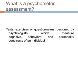 What is a psychometric
assessment?
Tests, exercises or questionnaires, designed by
psychologists, which measure
cognitive, behavioral and personality
constructs of an individual
 