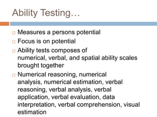 Ability Testing…
 Measures a persons potential
 Focus is on potential
 Ability tests composes of
numerical, verbal, and spatial ability scales
brought together
 Numerical reasoning, numerical
analysis, numerical estimation, verbal
reasoning, verbal analysis, verbal
application, verbal evaluation, data
interpretation, verbal comprehension, visual
estimation
 
