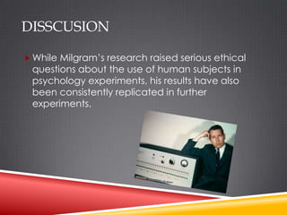DISSCUSION

 While Milgram’s research raised serious ethical
 questions about the use of human subjects in
 psychology experiments, his results have also
 been consistently replicated in further
 experiments.
 