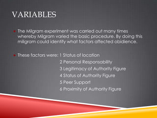 VARIABLES
 The Milgram experiment was carried out many times
  whereby Milgram varied the basic procedure. By doing this
  miligram could identify what factors affected obidience.


 These factors were: 1 Status of location
                      2 Personal Responsability
                      3 Legitimacy of Authority Figure
                      4 Status of Authority Figure
                      5 Peer Support
                      6 Proximity of Authority Figure
 