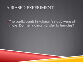 A BIASED EXPERIMENT


The participants in Milgram's study were all
 male. Do the findings transfer to females?
 