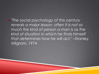 "The social psychology of this century
 reveals a major lesson: often it is not so
 much the kind of person a man is as the
 kind of situation in which he finds himself
 that determines how he will act." –Stanley
 Milgram, 1974
 