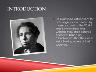INTRODUCTION
                He examined justifications for
                 acts of genocide offered by
                 those accused at the World
                 War II, Nuremberg War
                 Criminal trials. Their defense
                 often was based on
                 "obedience" - that they were
                 just following orders of their
                 superiors.
 