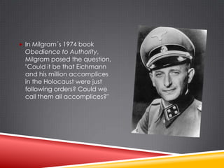  In Milgram´s 1974 book
  Obedience to Authority,
  Milgram posed the question,
  "Could it be that Eichmann
  and his million accomplices
  in the Holocaust were just
  following orders? Could we
  call them all accomplices?"
 