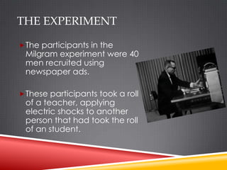 THE EXPERIMENT

 The participants in the
 Milgram experiment were 40
 men recruited using
 newspaper ads.

 These participants took a roll
 of a teacher, applying
 electric shocks to another
 person that had took the roll
 of an student.
 