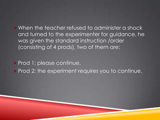  When the teacher refused to administer a shock
 and turned to the experimenter for guidance, he
 was given the standard instruction /order
 (consisting of 4 prods), two of them are:

 Prod 1: please continue.
 Prod 2: the experiment requires you to continue.
 