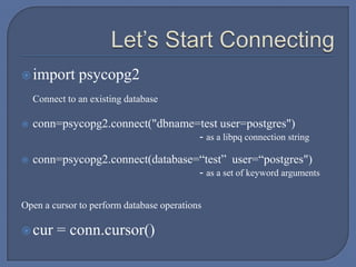 import psycopg2
Connect to an existing database
 conn=psycopg2.connect("dbname=test user=postgres")
- as a libpq connection string
 conn=psycopg2.connect(database=“test” user=“postgres")
- as a set of keyword arguments
Open a cursor to perform database operations
cur = conn.cursor()
 