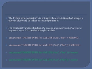  The Python string operator % is not used: the execute() method accepts a
tuple or dictionary of values as second parameter.
 For positional variables binding, the second argument must always be a
sequence, even if it contains a single variable:
 cur.execute("INSERT INTO foo VALUES (%s)", "bar") # WRONG
 cur.execute("INSERT INTO foo VALUES (%s)", ("bar")) # WRONG
 cur.execute("INSERT INTO foo VALUES (%s)", ("bar",)) # correct
 cur.execute("INSERT INTO foo VALUES (%s)", ["bar"]) # correct
 