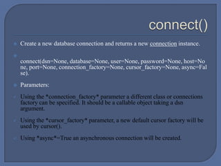  Create a new database connection and returns a new connection instance.

connect(dsn=None, database=None, user=None, password=None, host=No
ne, port=None, connection_factory=None, cursor_factory=None, async=Fal
se).
 Parameters:
 Using the *connection_factory* parameter a different class or connections
factory can be specified. It should be a callable object taking a dsn
argument.
 Using the *cursor_factory* parameter, a new default cursor factory will be
used by cursor().
 Using *async*=True an asynchronous connection will be created.
 