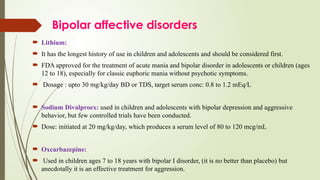 Bipolar affective disorders
 Lithium:
 It has the longest history of use in children and adolescents and should be considered first.
 FDA approved for the treatment of acute mania and bipolar disorder in adolescents or children (ages
12 to 18), especially for classic euphoric mania without psychotic symptoms.
 Dosage : upto 30 mg/kg/day BD or TDS, target serum conc: 0.8 to 1.2 mEq/L
 Sodium Divalproex: used in children and adolescents with bipolar depression and aggressive
behavior, but few controlled trials have been conducted.
 Dose: initiated at 20 mg/kg/day, which produces a serum level of 80 to 120 mcg/mL
 Oxcarbazepine:
 Used in children ages 7 to 18 years with bipolar I disorder, (it is no better than placebo) but
anecdotally it is an effective treatment for aggression.
 