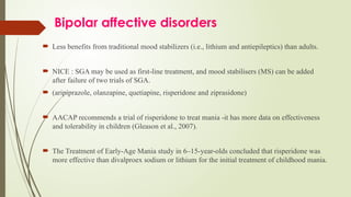 Bipolar affective disorders
 Less benefits from traditional mood stabilizers (i.e., lithium and antiepileptics) than adults.
 NICE : SGA may be used as first line treatment, and mood stabilisers (MS) can be added
‐
after failure of two trials of SGA.
 (aripiprazole, olanzapine, quetiapine, risperidone and ziprasidone)
 AACAP recommends a trial of risperidone to treat mania -it has more data on effectiveness
and tolerability in children (Gleason et al., 2007).
 The Treatment of Early-Age Mania study in 6–15-year-olds concluded that risperidone was
more effective than divalproex sodium or lithium for the initial treatment of childhood mania.
 