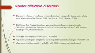 Bipolar affective disorders
 The relative efficacy of combining two mood stabilizers compared with one antipsychotic
agent is not known (Correll et al., 2011; Correll et al., 2010; Liu et al., 2011).
 The Florida Best Practice Guidelines recommends monotherapy with aripiprazole,
risperidone, quetiapine or asenapine in children between the ages of 10–17 with mania or
mixed episodes, lithium for mania
 FDA-approved antipsychotics for BPAD in children :
 Risperidone, quetiapine, aripiprazole and asenapine for use in children aged 10 or older and
 olanzapine for children aged 13 and older with BD (i.e., mania and mixed mania);
 