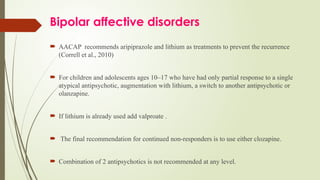 Bipolar affective disorders
 AACAP recommends aripiprazole and lithium as treatments to prevent the recurrence
(Correll et al., 2010)
 For children and adolescents ages 10–17 who have had only partial response to a single
atypical antipsychotic, augmentation with lithium, a switch to another antipsychotic or
olanzapine.
 If lithium is already used add valproate .
 The final recommendation for continued non-responders is to use either clozapine.
 Combination of 2 antipsychotics is not recommended at any level.
 