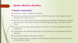 Bipolar affective disorders
 Bipolar depression:
 Insufficient evidence available for treatment.
 avoid using antidepressants (research shows ineffectiveness and risk of triggering mania
(Birmaher et al., 2007). AACAP
 The 2018–2019 Florida Best Practice Psychotherapeutic Medication Guidelines for Children
and Adolescents recommend lurasidone for bipolar depression (age 10 and older) (AHCA,
2019).
 For those who had only a partial response to lurasidone, a switch to olanzapine-fluoxetine
combination
 monotherapy with a different antipsychotic (except clozapine) or a combination with mood
stabilizers.
 Try adding lamotrigine to the current treatment.
 Slow switching using cross titration is recommended. should not be reduced by more than
25–50% (AHCA, 2019).
 